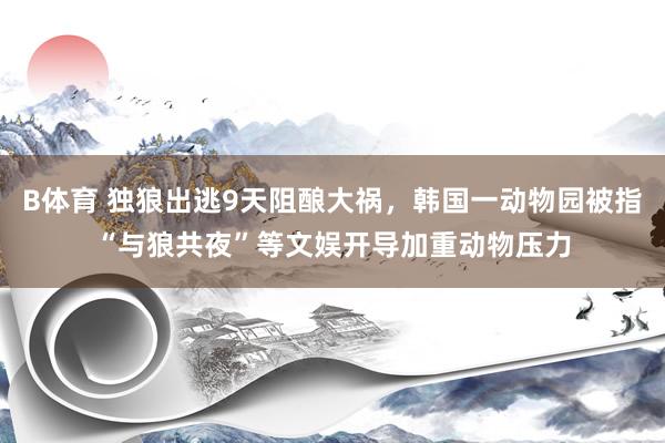 B体育 独狼出逃9天阻酿大祸，韩国一动物园被指“与狼共夜”等文娱开导加重动物压力
