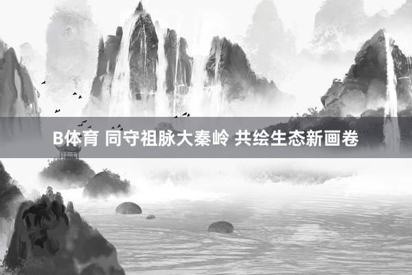 B体育 同守祖脉大秦岭 共绘生态新画卷