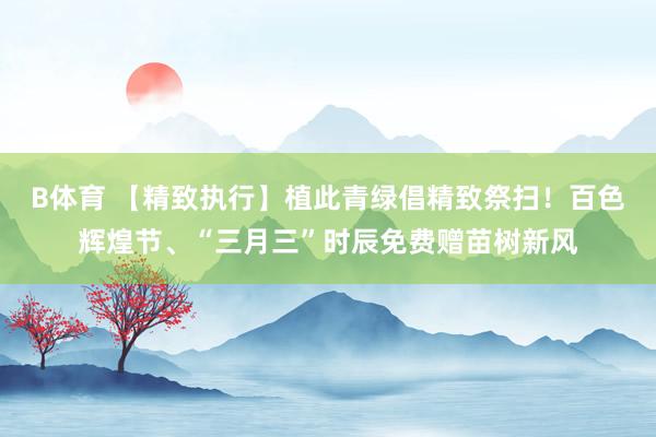 B体育 【精致执行】植此青绿倡精致祭扫！百色辉煌节、“三月三”时辰免费赠苗树新风