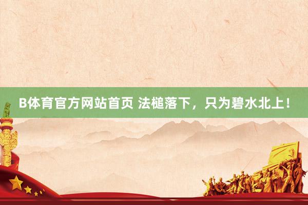 B体育官方网站首页 法槌落下，只为碧水北上！