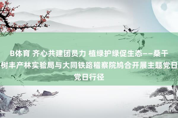 B体育 齐心共建团员力 植绿护绿促生态——桑干河杨树丰产林实验局与大同铁路稽察院鸠合开展主题党日行径