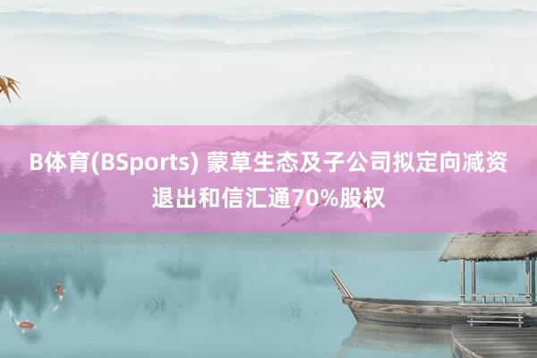 B体育(BSports) 蒙草生态及子公司拟定向减资退出和信汇通70%股权