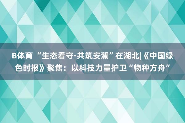 B体育 “生态看守·共筑安澜”在湖北|《中国绿色时报》聚焦：以科技力量护卫“物种方舟”