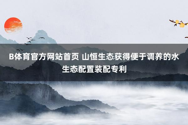 B体育官方网站首页 山恒生态获得便于调养的水生态配置装配专利