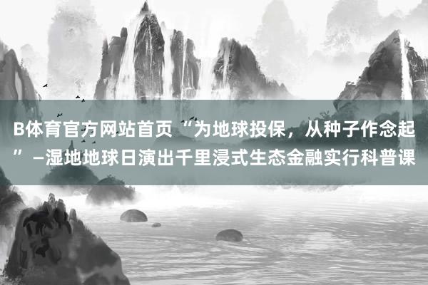 B体育官方网站首页 “为地球投保，从种子作念起” —湿地地球日演出千里浸式生态金融实行科普课