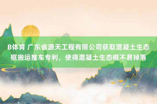B体育 广东省源天工程有限公司获取混凝土生态框搬运推车专利，使得混凝土生态框不易掉落