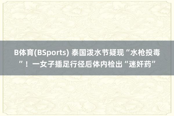 B体育(BSports) 泰国泼水节疑现“水枪投毒”！一女子插足行径后体内检出“迷奸药”