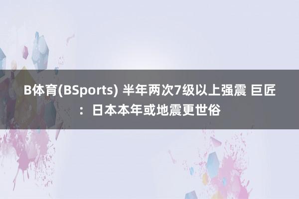 B体育(BSports) 半年两次7级以上强震 巨匠：日本本年或地震更世俗