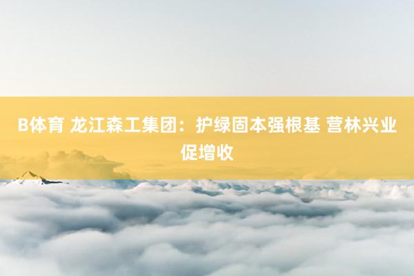 B体育 龙江森工集团：护绿固本强根基 营林兴业促增收