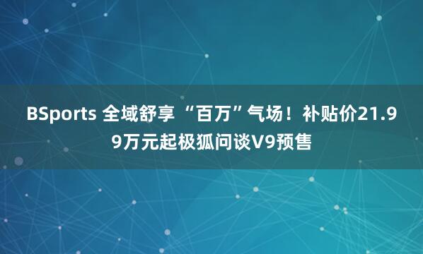 BSports 全域舒享 “百万”气场！补贴价21.99万元起极狐问谈V9预售