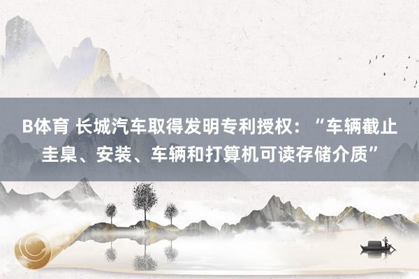 B体育 长城汽车取得发明专利授权：“车辆截止圭臬、安装、车辆和打算机可读存储介质”