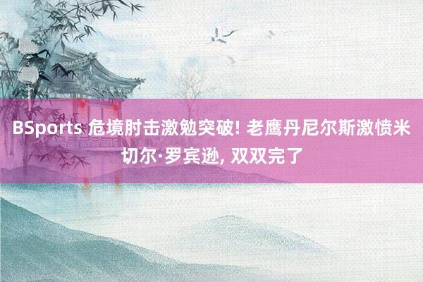 BSports 危境肘击激勉突破! 老鹰丹尼尔斯激愤米切尔·罗宾逊， 双双完了