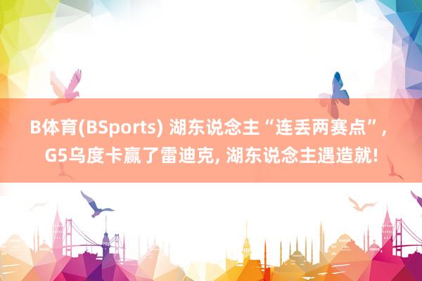B体育(BSports) 湖东说念主“连丢两赛点”, G5乌度卡赢了雷迪克, 湖东说念主遇造就!
