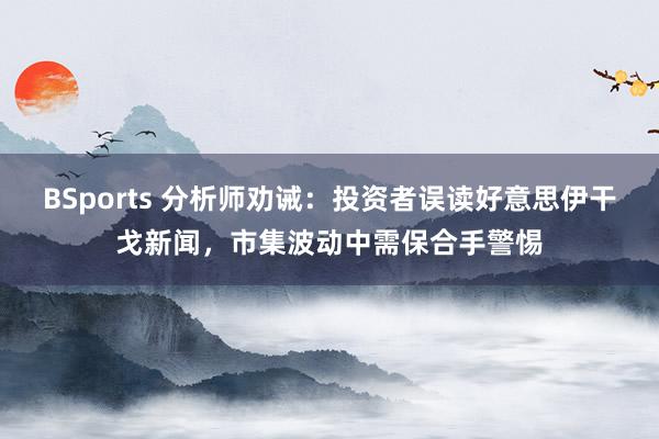 BSports 分析师劝诫：投资者误读好意思伊干戈新闻，市集波动中需保合手警惕