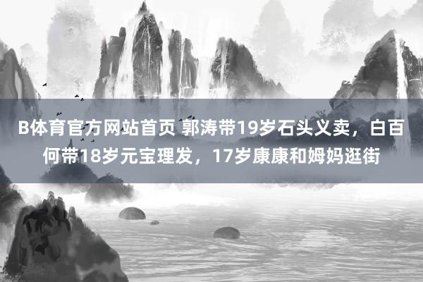 B体育官方网站首页 郭涛带19岁石头义卖，白百何带18岁元宝理发，17岁康康和姆妈逛街