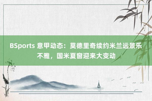 BSports 意甲动态：莫德里奇续约米兰远景乐不雅，国米夏窗迎来大变动