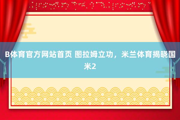B体育官方网站首页 图拉姆立功，米兰体育揭晓国米2