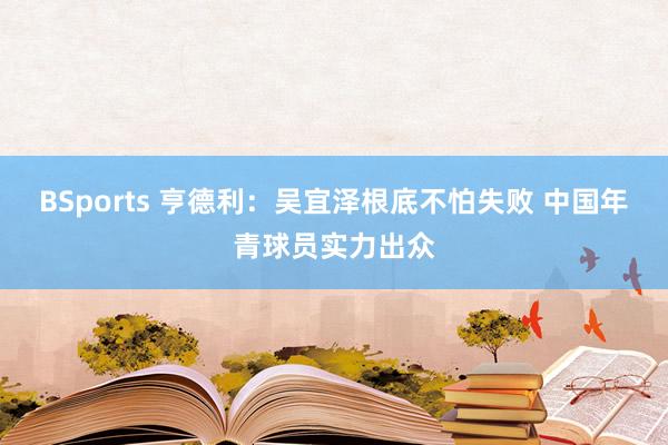 BSports 亨德利：吴宜泽根底不怕失败 中国年青球员实力出众