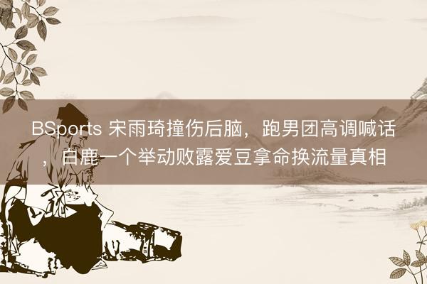 BSports 宋雨琦撞伤后脑，跑男团高调喊话，白鹿一个举动败露爱豆拿命换流量真相