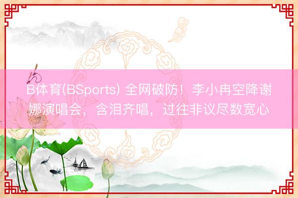 B体育(BSports) 全网破防！李小冉空降谢娜演唱会，含泪齐唱，过往非议尽数宽心