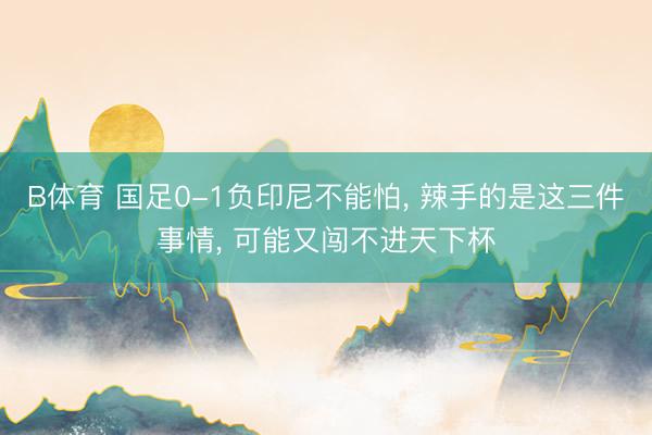 B体育 国足0-1负印尼不能怕， 辣手的是这三件事情， 可能又闯不进天下杯