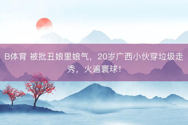 B体育 被批丑娘里娘气，20岁广西小伙穿垃圾走秀，火遍寰球！
