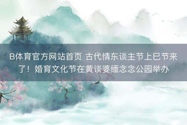 B体育官方网站首页 古代情东谈主节上巳节来了！婚育文化节在黄谈婆缅念念公园举办