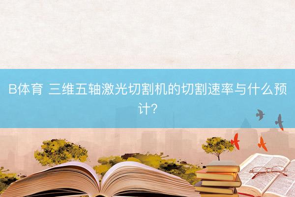 B体育 三维五轴激光切割机的切割速率与什么预计？